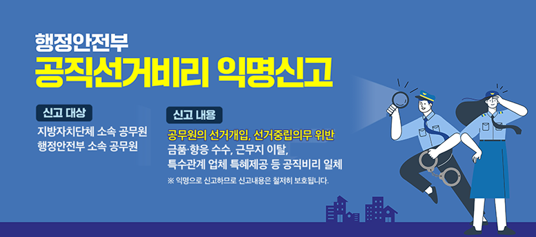  행정안전부 공직선거비리 익명신고 신고대상 신고내용 지방자치단체 소속 공무원 행정안전부 소속 공무원 공무원의 선거개입, 선거중립의무 위반 금품·향응 수수, 근무지 이탈, 특수관계 업체 특혜제공 등 공직비리 일체 ※ 익명으로 신고하므로 신고내용은 철저히 보호됩니다.