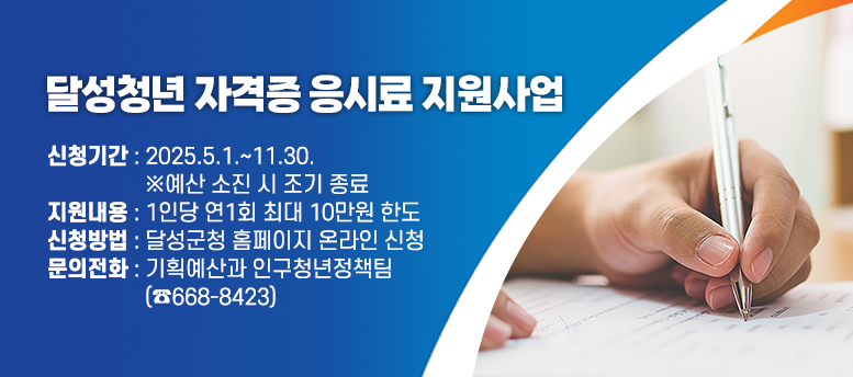 달성청년 자격증 응시료 지원사업 안내 - 신청기간 : 2025.5.1.~11.30.                   ※예산 소진 시 조기 종료 지원내용 : 1인당 연1회 최대 10만원 한도 신청방법 : 달성군청 홈페이지 온라인 신청 문의전화 : 기획예산과 인구청년정책팀                  (☎668-8423)